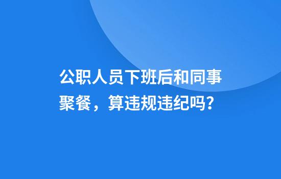 公职人员下班后和同事聚餐,算违规违纪吗?