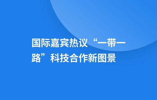 国际嘉宾热议“一带一路”科技合作新图景