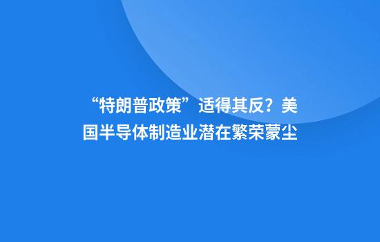 “特朗普政策”适得其反?美国半导体制造业潜在繁荣蒙尘