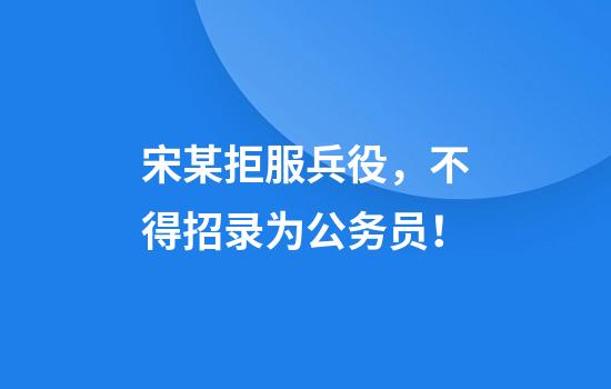 宋某拒服兵役，不得招录为公务员！