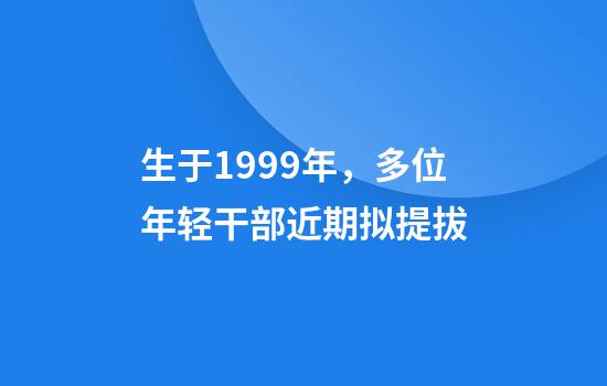 生于1999年,多位年轻干部近期拟提拔