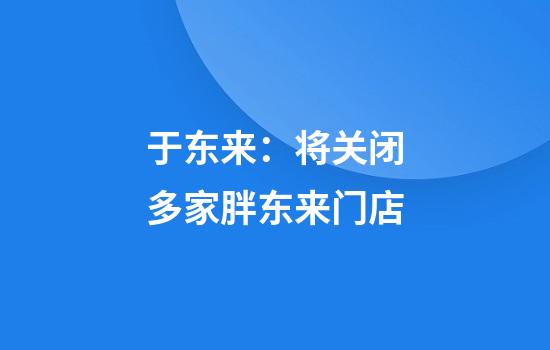 于东来:将关闭多家胖东来门店
