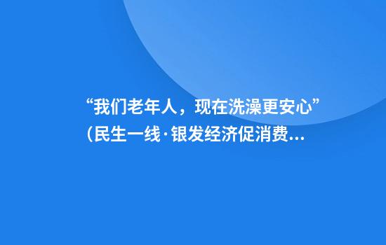 “我们老年人,现在洗澡更安心”(民生一线·银发经济促消费)
