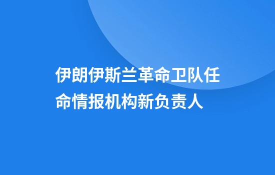 伊朗伊斯兰革命卫队任命情报机构新负责人