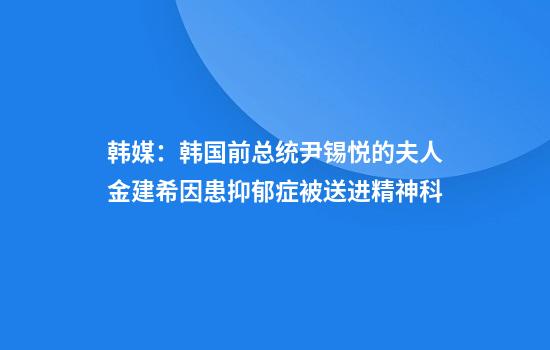 韩媒:韩国前总统尹锡悦的夫人金建希因患抑郁症被送进精神科