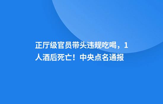 正厅级官员带头违规吃喝,1人酒后死亡!中央点名通报