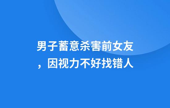 男子蓄意杀害前女友,因视力不好找错人