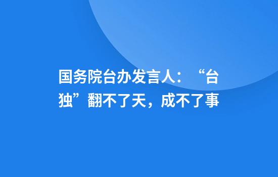 国务院台办发言人:“台独”翻不了天,成不了事
