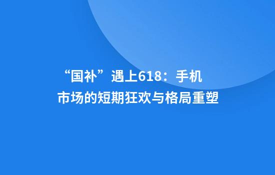 “国补”遇上618:手机市场的短期狂欢与格局重塑