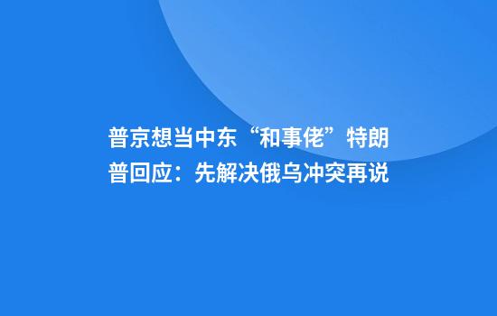普京想当中东“和事佬”特朗普回应:先解决俄乌冲突再说