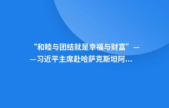 “和睦与团结就是幸福与财富”——习近平主席赴哈萨克斯坦阿斯塔纳出席第二届中国-中亚峰会纪实