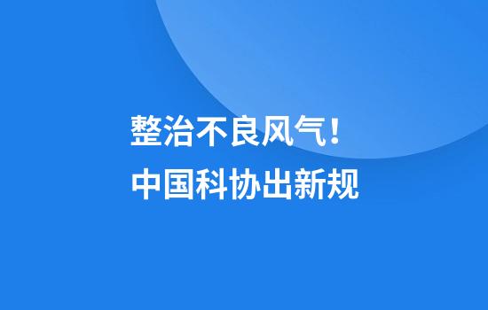 整治不良风气!中国科协出新规
