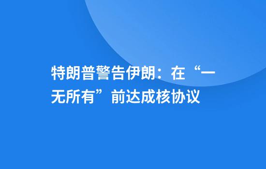特朗普警告伊朗:在“一无所有”前达成核协议