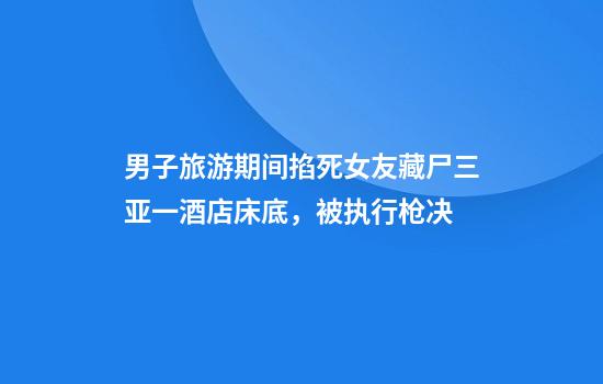男子旅游期间掐死女友藏尸三亚一酒店床底,被执行枪决