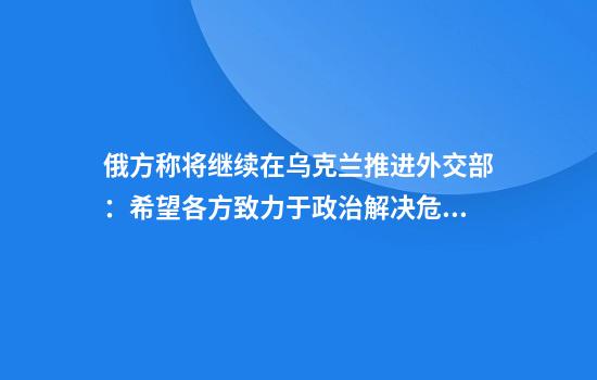 俄方称将继续在乌克兰推进外交部:希望各方致力于政治解决危机