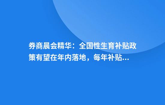 券商晨会精华:全国性生育补贴政策有望在年内落地,每年补贴约3600元