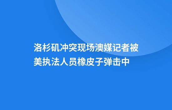 洛杉矶冲突现场澳媒记者被美执法人员橡皮子弹击中
