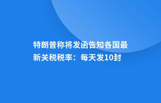 特朗普称将发函告知各国最新关税税率:每天发10封
