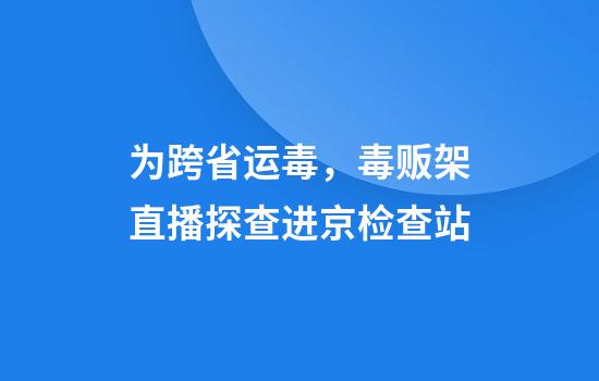为跨省运毒,毒贩架直播探查进京检查站