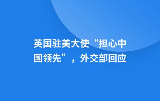 英国驻美大使“担心中国领先”，外交部回应