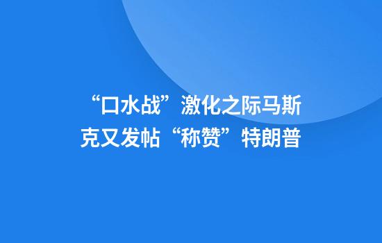 “口水战”激化之际马斯克又发帖“称赞”特朗普