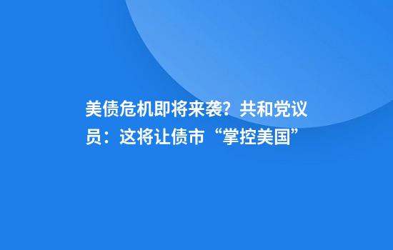 美债危机即将来袭?共和党议员:这将让债市“掌控美国”