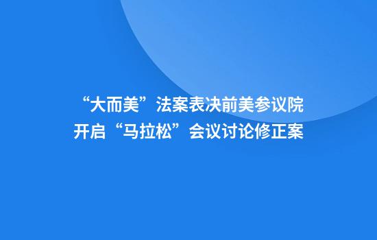 “大而美”法案表决前美参议院开启“马拉松”会议讨论修正案