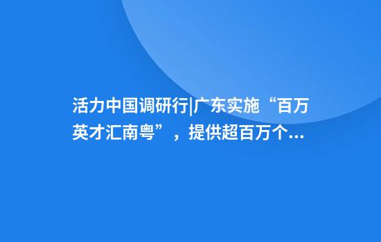 活力中国调研行|广东实施“百万英才汇南粤”,提供超百万个岗位