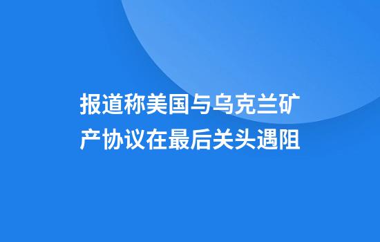报道称美国与乌克兰矿产协议在最后关头遇阻