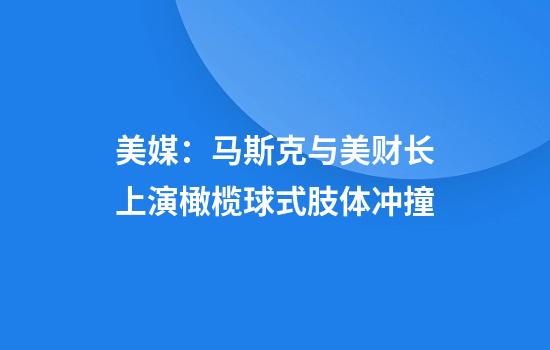 美媒：马斯克与美财长上演橄榄球式肢体冲撞