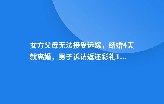 女方父母无法接受远嫁,结婚4天就离婚,男子诉请返还彩礼18万余元