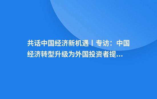 共话中国经济新机遇丨专访:中国经济转型升级为外国投资者提供新机遇——访英国四十八家集团主席杰克·佩里