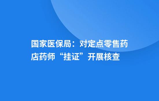 国家医保局:对定点零售药店药师“挂证”开展核查