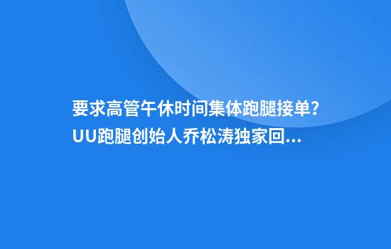 要求高管午休时间集体跑腿接单?UU跑腿创始人乔松涛独家回应:我个人也接了4000多块钱