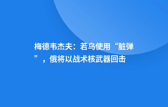 梅德韦杰夫:若乌使用“脏弹”,俄将以战术核武器回击