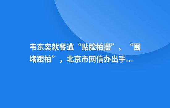 韦东奕就餐遭“贴脸拍摄”、“围堵跟拍”,北京市网信办出手整治