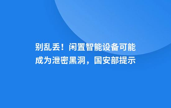 别乱丢!闲置智能设备可能成为泄密黑洞,国安部提示