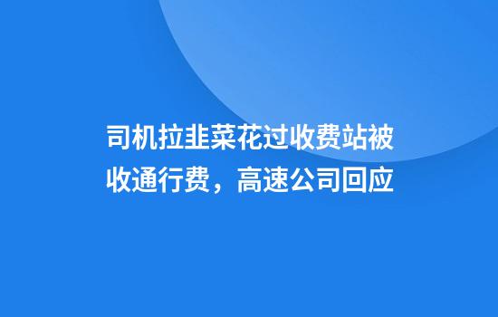 司机拉韭菜花过收费站被收通行费,高速公司回应