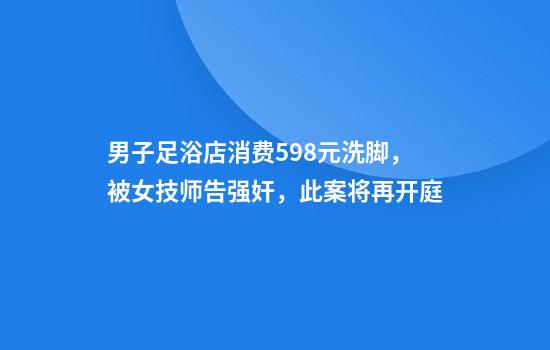 男子足浴店消费598元洗脚,被女技师告强奸,此案将再开庭