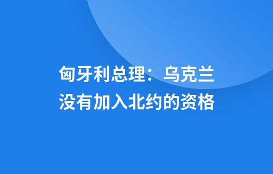 匈牙利总理:乌克兰没有加入北约的资格