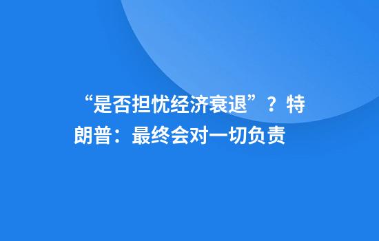 “是否担忧经济衰退”?特朗普:最终会对一切负责