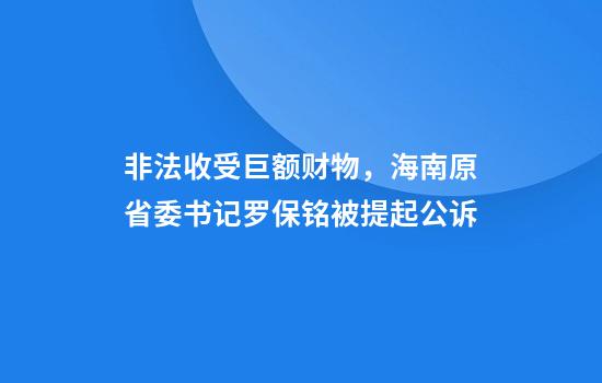 非法收受巨额财物,海南原省委书记罗保铭被提起公诉