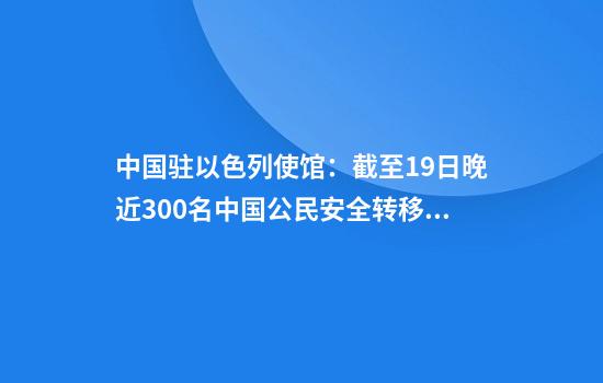 中国驻以色列使馆:截至19日晚近300名中国公民安全转移撤离