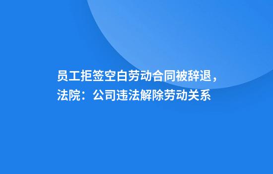 员工拒签空白劳动合同被辞退,法院:公司违法解除劳动关系