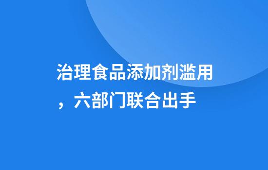 治理食品添加剂滥用,六部门联合出手