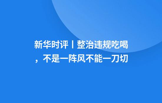 新华时评丨整治违规吃喝,不是一阵风不能一刀切