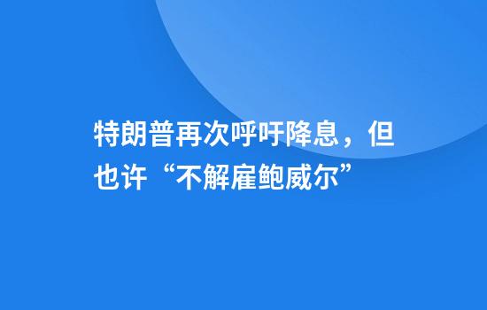 特朗普再次呼吁降息,但也许“不解雇鲍威尔”