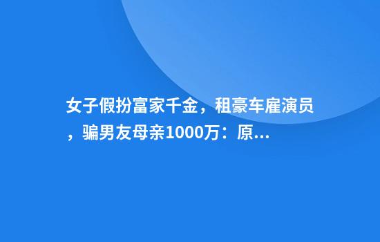 女子假扮富家千金,租豪车雇演员,骗男友母亲1000万:原是娱乐会所工作人员,曝光后偷走多只名牌包换钱跑路