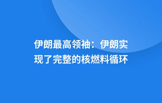 伊朗最高领袖：伊朗实现了完整的核燃料循环