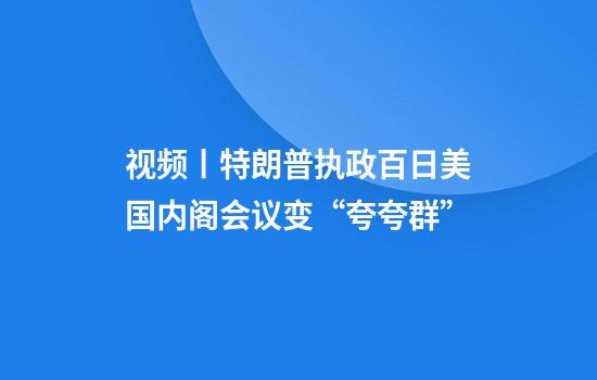 视频丨特朗普执政百日美国内阁会议变“夸夸群”